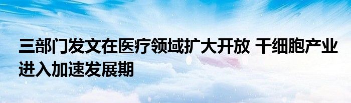 三部门发文在医疗领域扩大开放 干细胞产业进入加速发展期