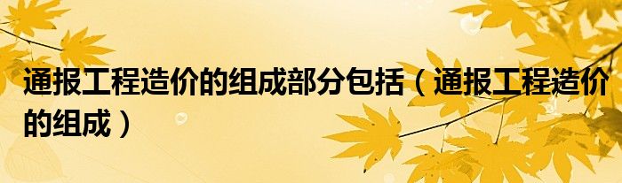 通报工程造价的组成部分包括（通报工程造价的组成）