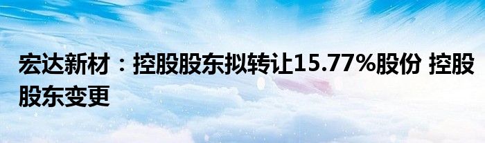 宏达新材：控股股东拟转让15.77%股份 控股股东变更