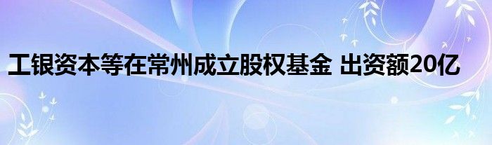 工银资本等在常州成立股权基金 出资额20亿