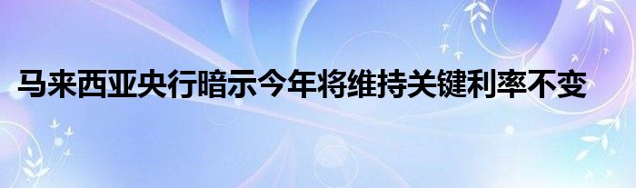 马来西亚央行暗示今年将维持关键利率不变