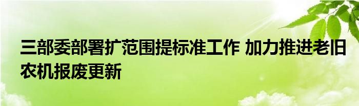 三部委部署扩范围提标准工作 加力推进老旧农机报废更新