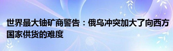 世界最大铀矿商警告：俄乌冲突加大了向西方国家供货的难度