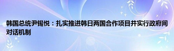 韩国总统尹锡悦：扎实推进韩日两国合作项目并实行政府间对话机制