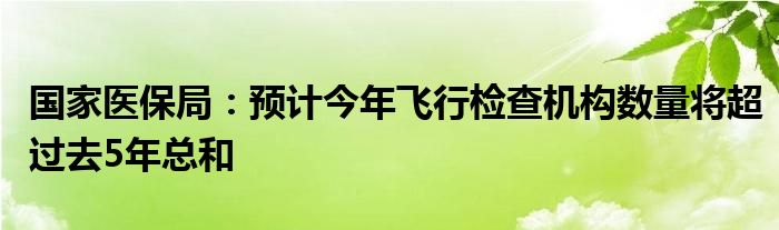 国家医保局：预计今年飞行检查机构数量将超过去5年总和