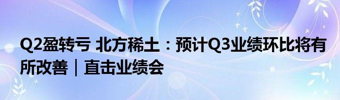 Q2盈转亏 北方稀土：预计Q3业绩环比将有所改善｜直击业绩会