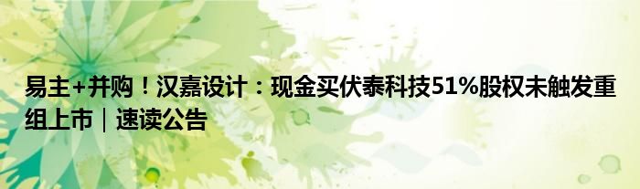 易主+并购！汉嘉设计：现金买伏泰科技51%股权未触发重组上市｜速读公告