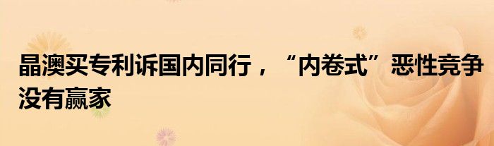 晶澳买专利诉国内同行，“内卷式”恶性竞争没有赢家