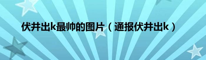 伏井出k最帅的图片（通报伏井出k）