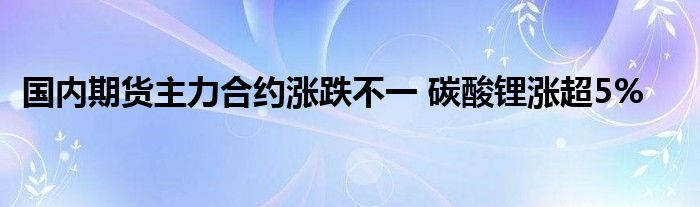 国内期货主力合约涨跌不一 碳酸锂涨超5%