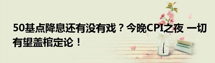 50基点降息还有没有戏？今晚CPI之夜 一切有望盖棺定论！