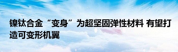 镍钛合金“变身”为超坚固弹性材料 有望打造可变形机翼