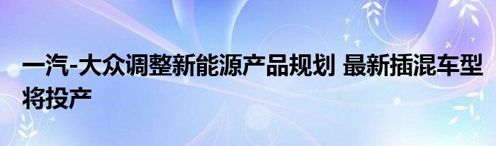 一汽-大众调整新能源产品规划 最新插混车型将投产