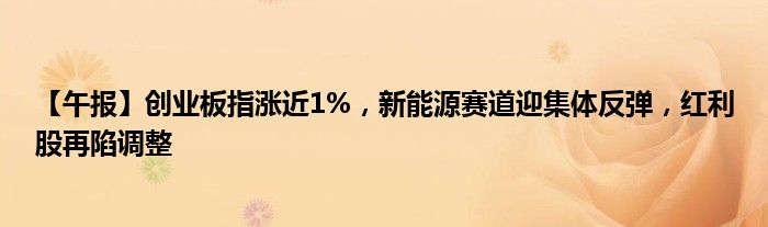 【午报】创业板指涨近1%，新能源赛道迎集体反弹，红利股再陷调整