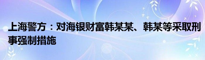 上海警方：对海银财富韩某某、韩某等采取刑事强制措施