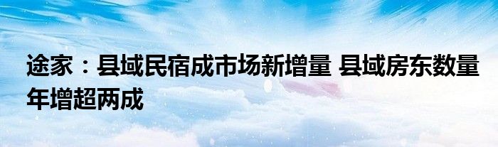 途家：县域民宿成市场新增量 县域房东数量年增超两成