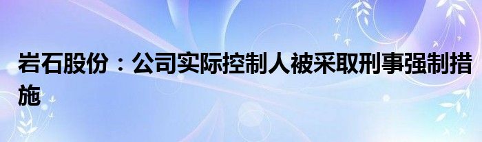 岩石股份：公司实际控制人被采取刑事强制措施