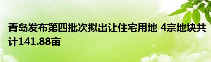 青岛发布第四批次拟出让住宅用地 4宗地块共计141.88亩