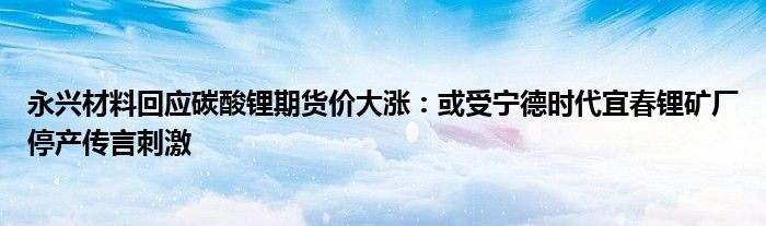 永兴材料回应碳酸锂期货价大涨：或受宁德时代宜春锂矿厂停产传言刺激