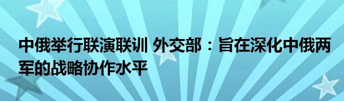 中俄举行联演联训 外交部：旨在深化中俄两军的战略协作水平