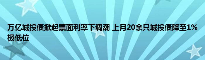 万亿城投债掀起票面利率下调潮 上月20余只城投债降至1%极低位