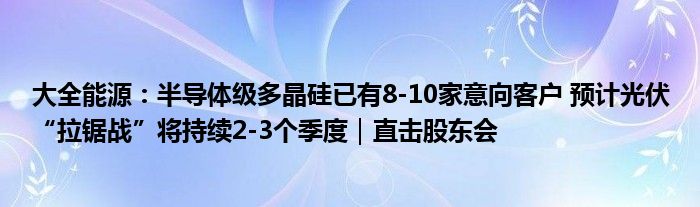 大全能源：半导体级多晶硅已有8-10家意向客户 预计光伏“拉锯战”将持续2-3个季度｜直击股东会