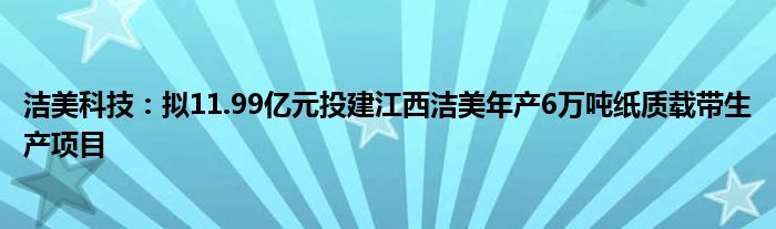 洁美科技：拟11.99亿元投建江西洁美年产6万吨纸质载带生产项目