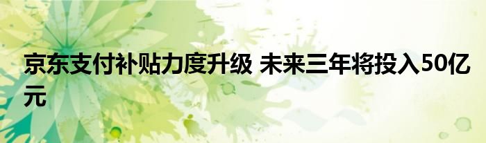 京东支付补贴力度升级 未来三年将投入50亿元