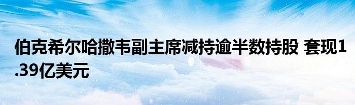 伯克希尔哈撒韦副主席减持逾半数持股 套现1.39亿美元