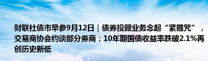 财联社债市早参9月12日｜债券投顾业务念起“紧箍咒”，交易商协会约谈部分券商；10年期国债收益率跌破2.1%再创历史新低