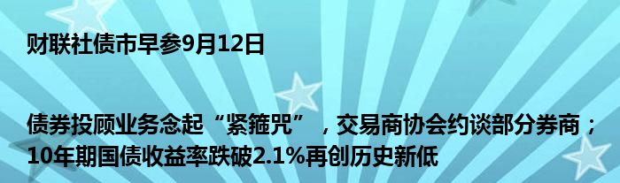 财联社债市早参9月12日|债券投顾业务念起“紧箍咒”，交易商协会约谈部分券商；10年期国债收益率跌破2.1%再创历史新低