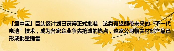 「盘中宝」巨头该计划已获得正式批准，这类有望颠覆未来的“下一代电池”技术，成为各家企业争先抢滩的热点，这家公司相关材料产品已形成批量销售