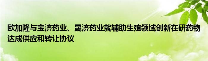 欧加隆与宝济药业、晟济药业就辅助生殖领域创新在研药物达成供应和转让协议