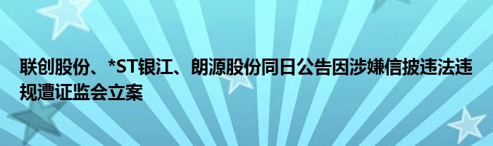 联创股份、*ST银江、朗源股份同日公告因涉嫌信披违法违规遭证监会立案