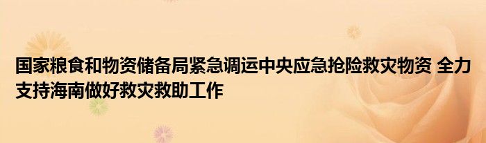 国家粮食和物资储备局紧急调运中央应急抢险救灾物资 全力支持海南做好救灾救助工作