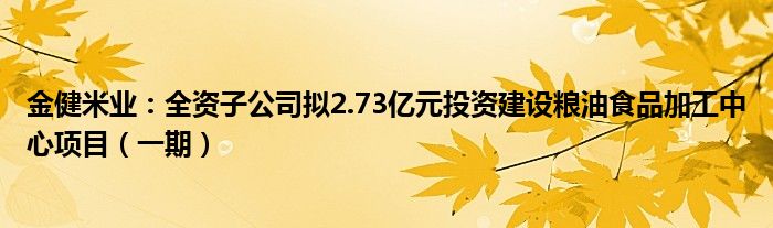 金健米业：全资子公司拟2.73亿元投资建设粮油食品加工中心项目（一期）