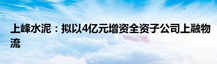 上峰水泥：拟以4亿元增资全资子公司上融物流