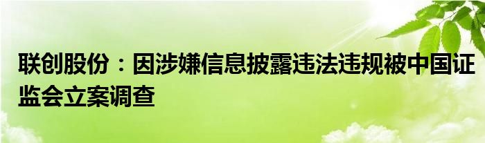 联创股份：因涉嫌信息披露违法违规被中国证监会立案调查