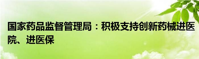 国家药品监督管理局：积极支持创新药械进医院、进医保