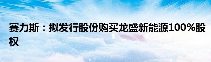 赛力斯：拟发行股份购买龙盛新能源100%股权