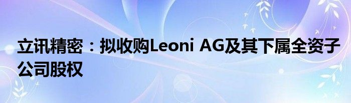 立讯精密：拟收购Leoni AG及其下属全资子公司股权