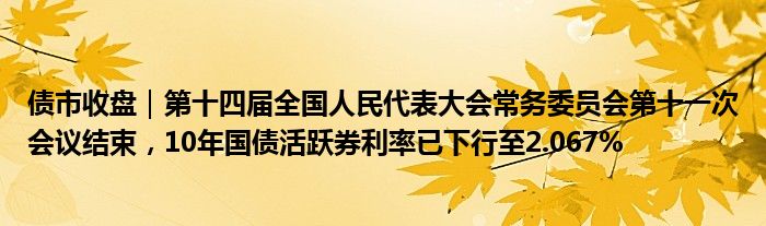 债市收盘｜第十四届全国人民代表大会常务委员会第十一次会议结束，10年国债活跃券利率已下行至2.067%