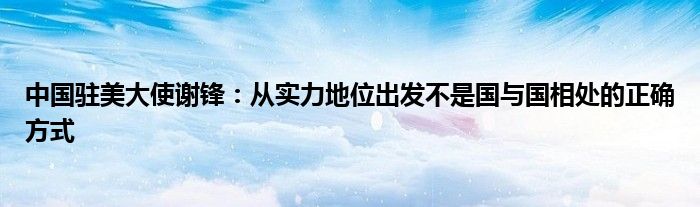 中国驻美大使谢锋：从实力地位出发不是国与国相处的正确方式