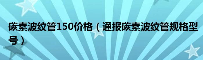 碳素波纹管150价格（通报碳素波纹管规格型号）