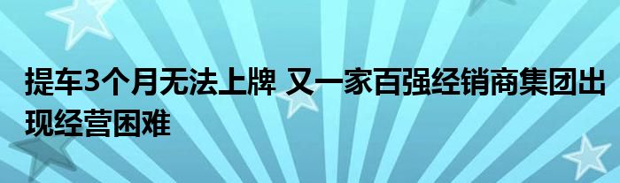 提车3个月无法上牌 又一家百强经销商集团出现经营困难