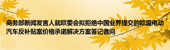 商务部新闻发言人就欧委会拟拒绝中国业界提交的欧盟电动汽车反补贴案价格承诺解决方案答记者问