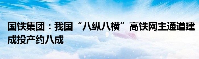 国铁集团：我国“八纵八横”高铁网主通道建成投产约八成