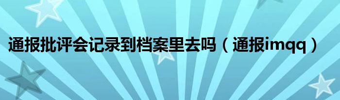 通报批评会记录到档案里去吗（通报imqq）