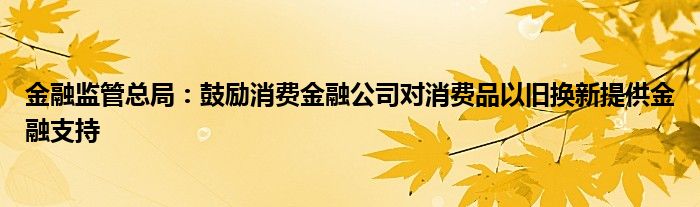 
监管总局：鼓励消费
公司对消费品以旧换新提供
支持