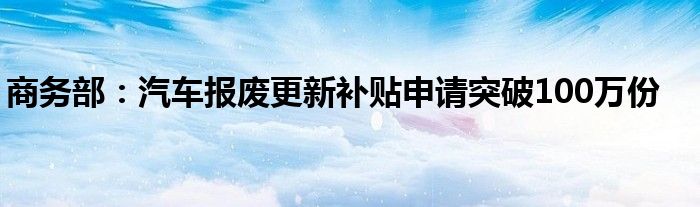 商务部：汽车报废更新补贴申请突破100万份